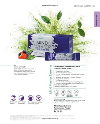 27
80980 |
Fr. 38.95
LEISTUNG  ENGERGIE |
1
Das in Guarana enthaltene Koffein hilft, die Aufmerksamkeit und Konzentration zu steigern. Das in Guarana enthaltene Koffein trägt zu einer Steigerung der Ausdauerleistung bei.
2
Vitamin B12 trägt zur Verringerung von Müdigkeit und Ermüdung bei.
3
Thiamin, Vitamin B6 und Vitamin B12 tragen zur normalen psychischen Funktion bei.
4
Vitamin C trägt zu einem normalen Energiestoffwechsel bei. 5 Das Vitamin E, Vitamin C und Selen in Mind Master Extreme trägt dazu bei, die Zellen vor oxidativem Stress zu schützen.
6
Vitamin D trägt zur Erhaltung einer normalen Muskelfunktion bei.
SCHON GEWUSST?
SPE
Z
IALISTE
N
DEIN SCHNELLER ENERGIEKICK FÜR
KÖRPER3, 6 UND GEIST¹, 2, 4, 5, 6
Mind Master Extreme
Performance Powder
1. 
Energiekick für den Geist
1. 
Wach innerhalb kurzer Zeit1,2,4
2. 
Für mehr Leistungsfähigkeit, Aufmerksamkeit  Konzen-
tration1,3
3. 
Verbessert die psychische  kognitive Funktion1
2. Energiekick für den Körper
1. Fit innerhalb kurzer Zeit1,2,4
2. Für mehr Ausdauerleistung und Leistungsfähigkeit1,4
3. Unterstützt den Muskelaufbau und die -Regeneration6
Besondere Inhaltsstoffe:
Grüntee, Guarana, Coenzym Q10, BCAA´s
Verzehrempfehlung:
• 
Einmal täglich den Inhalt eines Sticks direkt auf die Zunge
geben und langsam im Mund zergehen lassen.
GLUTEN
FREI
FREI VON
KÜNSTLICHEN
FARBSTOFFEN
ZUCKER
FREI
LAKTOSE
FREI
Einfach auf-
reissen
Den Energiekick für Geist
und Körper spüren
Ohne Wasser
einnehmen
BCAA steht für „branched chain amino
acids“. Im Deutschen steht das für
verzweigtkettige Aminosäuren“. Darunter
fallen drei der essentiellen Aminosäuren:
Leucin, Isoleucin und Valin.
35 g / 14 Sticks à 2,5 g
www.einkaufen-ab-werk.ch
www.einkaufen-ab-werk.ch
 