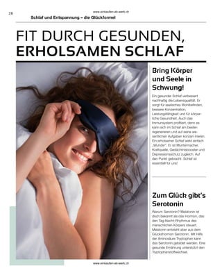 28
Schlaf und Entspannung – die Glückformel
FIT DURCH GESUNDEN,
ERHOLSAMEN SCHLAF
Bring Körper
und Seele in
Schwung!
Zum Glück gibt’s
Serotonin
Ein gesunder Schlaf verbessert
nachhaltig die Lebensqualität. Er
sorgt für seelisches Wohlbefinden,
bessere Konzentration,
Leistungsfähigkeit und für körper-
liche Gesundheit. Auch das
Immunsystem profitiert, denn es
kann sich im Schlaf am besten
regenerieren und auf seine we-
sentlichen Aufgaben konzen-trieren.
Ein erholsamer Schlaf wirkt einfach
„Wunder“. Er ist Muntermacher,
Kraftquelle, Gedächtnisbooster und
Depressionsschutz zugleich. Auf
den Punkt gebracht: Schlaf ist
essentiell für uns!
Warum Serotonin? Melatonin ist
doch bekannt als das Hormon, das
den Tag-Nacht-Rhythmus des
menschlichen Körpers steuert.
Melatonin entsteht aber aus dem
Glückshormon Serotonin. Mit Hilfe
der Aminosäure Tryptophan kann
das Serotonin gebildet werden. Eine
gesunde Ernährung unterstützt den
Tryptophanstoffwechsel.
www.einkaufen-ab-werk.ch
www.einkaufen-ab-werk.ch
 