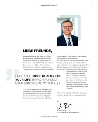 3
für ein Plus an persönlichem und finanziellem Erfolg.
Mit innovativen Produktlösungen, die einen Beitrag
zum stetig wachsenden Gesundheitsbewusstsein
der Menschen leisten, liegen wir voll und ganz im
Trend! Eine herausragende Rolle spielt dabei für uns
seit Jahren verfolgen wir eine Vision: Wir möchten
es allen Menschen ermöglichen, gesund, vital und
erfolgreich 100 Jahre jung zu werden. Natürlich ist
dies ein Traum – aber wir arbeiten hart daran, diesem
Traum so nahe wie möglich zu kommen. Genau
dafür entwickeln wir innovative, bedürfnisorientierte
Produktkonzepte für Gesundheit und Schönheit sowie
Ihr
Andreas Friesch
CEO | Sprecher der Geschäftsführung
UNSER ZIEL: MORE QUALITY FOR
YOUR LIFE. EINFACH RUNDUM
MEHR LEBENSQUALITÄT FÜR ALLE.
LIEBE FREUNDE,
die Kraft der Natur in Kombination mit den neuesten
Erkenntnissen aus der Wissenschaft.
Seit Jahren geben wir unseren Vertriebspartnern zudem
die Chance, egal ob haupt- oder nebenberuflich, ihr
Leben selbstbestimmt und erfolgreich zu gestalten. Eine
Selbstständigkeit bei LR ermöglicht vielen Menschen,
sich durch einen Verdienst mehr finanzielle Freiräume
zu erarbeiten und so Stück für Stück
mehr Lebensqualität zu erreichen.
Denn wir investieren nicht in teure
Werbemassnahmen, sondern in die
Zukunft unserer Vertriebspartner. Wir
bieten jedem die Möglichkeit, seine
Arbeitszeit selbst zu gestalten und Teil
eines international erfolgreichen Teams
zu werden.
Für diese Vision arbeiten alle Mitarbeiter und Vertriebs-
partner von LR jeden Tag mit grosser Leidenschaft.
www.einkaufen-ab-werk.ch
www.einkaufen-ab-werk.ch
 