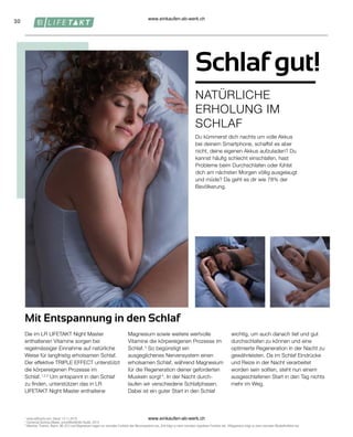 30
Schlaf gut!
NATÜRLICHE
ERHOLUNG IM
SCHLAF
Mit Entspannung in den Schlaf
1

www.saffractiv.com, Stand: 13.11.2019.
2
Comercial Química Massó, unveröffentlichte Studie, 2014.
3
Vitamine, Thiamin, Niacin, B6, B12 und Magnesium tragen zur normalen Funktion des Nervensystems bei. Zink trägt zu einer normalen kognitiven Funktion bei. 4 Magnesium trägt zu einer normalen Muskelfunktion bei.
Die im LR LIFETAKT Night Master
enthaltenen Vitamine sorgen bei
regelmässiger Einnahme auf natürliche
Weise für langfristig erholsamen Schlaf.
Der effektive TRIPLE EFFECT unterstützt
die körpereigenen Prozesse im
Schlaf. 1,2,3
Um entspannt in den Schlaf
zu finden, unterstützen das in LR
LIFETAKT Night Master enthaltene
Magnesium sowie weitere wertvolle
Vitamine die körpereigenen Prozesse im
Schlaf. 3
So begünstigt ein
ausgeglichenes Nervensystem einen
erholsamen Schlaf, während Magnesium
für die Regeneration deiner geforderten
Muskeln sorgt 4
. In der Nacht durch-
laufen wir verschiedene Schlafphasen.
Dabei ist ein guter Start in den Schlaf
wichtig, um auch danach tief und gut
durchschlafen zu können und eine
optimierte Regeneration in der Nacht zu
gewährleisten. Da im Schlaf Eindrücke
und Reize in der Nacht verarbeitet
worden sein sollten, steht nun einem
ausgeschlafenen Start in den Tag nichts
mehr im Weg.
Du kümmerst dich nachts um volle Akkus
bei deinem Smartphone, schaffst es aber
nicht, deine eigenen Akkus aufzuladen? Du
kannst häufig schlecht einschlafen, hast
Probleme beim Durchschlafen oder fühlst
dich am nächsten Morgen völlig ausgelaugt
und müde? Da geht es dir wie 78% der
Bevölkerung.
www.einkaufen-ab-werk.ch
www.einkaufen-ab-werk.ch
 