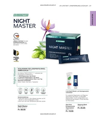 31
20603 | 100 ml
Fr. 19.95
71011 | 50 ml
Fr. 25.95
81110 | 30 x 3,7 g
Fr. 89.95
LR LIFETAKT | ENSPANNUNG  SCHLAF |
Aloe Vera
Entspannende
Thermolotion
Sleeping Mask
ZUCKER
FREI
SCHLAFDRINK FÜR LANGFRISTIG ERHOL-
SAMEN SCHLAF1, 2, 3, 4
Der effektive TRIPLE EFFECT1,2,3, 4
unterstützt den
körpereigenen Schlafrhythmus.
1. Mit Entspannung in den Schlaf
2. Optimierte Regeneration in der Nacht
3. Für einen ausgeschlafenen Start in den Tag
Besondere Inhaltsstoffe:
Safran, Hopfen, Aloe Vera, L-Tryptophan
Verzehrempfehlung:
• 
Inhalt eines Sticks in 100 ml Wasser einrühren und 30
Minuten vor dem Schlafengehen trinken
• 
Kann auch nach dem Zähneputzen getrunken werden
LAKTOSE
FREI
Night Master
VEGAN
GLUTEN
FREI
SPE
Z
IALISTE
N
NATÜRLICHE
AROMEN
In der Nacht Muskel- und Hautregeneration
unterstützen
Für zusätzliche Regeneration und Pflege der
Gesichtshaut über Nacht: LR ZEITGARD
Sleeping Mask. Und für wohlige Wärme und
Entspannung des Körpers: LR Aloe Vera Aloe
Via Thermolotion.
„Made in Germany“ ist unser
Qualitätsversprechen, auf
das du dich zu 100 % verlas-
sen kannst.
www.einkaufen-ab-werk.ch
www.einkaufen-ab-werk.ch
 