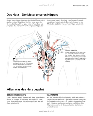 33
NÄHRSTOFFE
GESUNDER LEBENSSTIL
Alles, was das Herz begehrt
Die wichtigsten Bestandteile des Herz-Kreislauf-Systems sind
das Herz und die Blutgefässe. Das Herz ist der Motor des
Körpers. Es ist ungefähr so gross wie eine Faust. Das Herz
pumpt das Blut unermüdlich durch den ganzen Körper. Bei
Anstrengung braucht der Körper mehr Sauerstoff, deshalb
schlägt das Herz schneller. Im Durchschnitt dauert es eine
Minute, bis das Blut einmal durch den Körper gelaufen ist.
WISSENSWERTES |
Das Herz – Der Motor unseres Körpers
Arterien und Venen
Das Herz
Das Herz als zentrales und lebens-
wichtiges Organ ist der Motor dieses
Systems. Ein starkes und kräftiges
Herz ist die Basis für die Leistungs-
fähigkeit unseres Körpers.
Arterien und Venen bilden zusammen
das Transport- und Versorungsnetz
des Körpers. Über das rund 100.000
Kilometer lange Gefässsystem werden
alle Zellen des Körpers mit lebenswich-
tigen Nährstoffen und mit Sauerstoff
versorgt.
Unser Lebensstil verlangt unserem Herz jeden Tag aufs Neue
einiges ab. Stress z. B. überfordert das System auf Dauer.
Unter Stress schüttet der Körper Botenstoffe aus, was auf
Dauer belastend ist.
Für eine normale Herzfunktion benötigt unser Herz-Kreislauf-
System wichtige Nährstoffe. Diese sollten deshalb ausreichend
im Speiseplan vorkommen, z. B. mehrfach ungesättigte Ome-
ga-3-Fettsäuren aus Seefisch wie Lachs und Makrele. Oder
Magnesium, welches für die Muskelfunktion des Herzens
unentbehrlich ist.
www.einkaufen-ab-werk.ch
www.einkaufen-ab-werk.ch
 