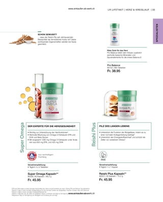 35
80102 |
80331 |
80338 |
Fr. 45.95 Fr. 45.95
Fr. 38.95
4
 EPA und DHA tragen zu einer normalen Herzfunktion bei. Hierzu ist die Einnahme von mind. 250mg EPA und DHA pro Tag erforderlich.
5
 Vitamin C trägt zu einer normalen Kollagenbildung für eine normale Funktion der Blutgefässe, Knochen, Knorpel, Haut und Zähne bei.
6
 Vitamin C trägt zu einem normalen Energiestoffwechsel bei.
7
 Vitamin C trägt dazu bei, die Zellen vor oxidativem Stress zu schützen und trägt zur Verringerung von Müdigkeit und Ermüdung bei.
8
 Magnesium trägt zur Verringerung von Müdigkeit und Ermüdung bei und trägt
Aus nachhaltigem
Fischfang
DER EXPERTE FÜR DIE HERZGESUNDHEIT
• 
Wichtig zur Unterstützung der Herzfunktionen4
• 
Wertvolle Mischung von Omega-3-Fettsäuren EPA und
DHA und Beta-Glucan
• 
Mit isngesamt 1260  mg Omega-3-Fettsäuren unter Ande-
rem aus 630 mg EPA, und 420 mg DHA
Verzehrempfehlung:
• Täglich 3 x 4 Tabletten
PILZ DES LANGEN LEBENS
• 
Unterstützt die Funktion der Blutgefässe, indem es zu
einer normalen Kollagenbildung beiträgt5
• 
Unterstützt den Energiestoffwechsel6
und schützt die
Zellen vor oxidativem Stress7
Verzehrempfehlung:
• 
Täglich 1 x 1 Kapsel
Reishi Plus Kapseln**
Alles Gute für das Herz
Pro Balance liefert dem Körper zusätzlich
wertvolle basische Mineralien und
Spurenelemente für die innere Balance.8
Pro Balance
SCHON GEWUSST?
SPE
Z
IALISTE
N
LR LIFETAKT | HERZ  KREISLAUF |
Super Omega Kapseln**
VEGAN
... dass der Reishi-Pilz seit Jahrtausenden
Bestandteil der fernöstlichen Kultur ist? Seine
wohltuenden Eigenschaften werden bis heute
geschätzt.
60 Kapseln / 99,3 g 30 Kapseln / 15,2 g
360 Tabletten
www.einkaufen-ab-werk.ch
www.einkaufen-ab-werk.ch
 