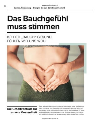 36
Darm  Verdauung – Energie, die aus dem Bauch kommt
Das Bauchgefühl
muss stimmen
IST DER „BAUCH“ GESUND,
FÜHLEN WIR UNS WOHL
Alles, was wir täglich zu uns nehmen, verarbeitet unser Verdauungs-
trakt zu Energie und Baustoffen für unseren Körper. Eine gesunde
Verdauung ist ein komplexer Prozess. Sie ist die Grundlage für einen
funktionierenden Stoffwechsel und die Vitalstoff-Versorgung. Sogar
auf das Immunsystem hat die Verdauung einen erheblichen Einfluss.
Die Schaltzentrale für
unsere Gesundheit
www.einkaufen-ab-werk.ch
www.einkaufen-ab-werk.ch
 