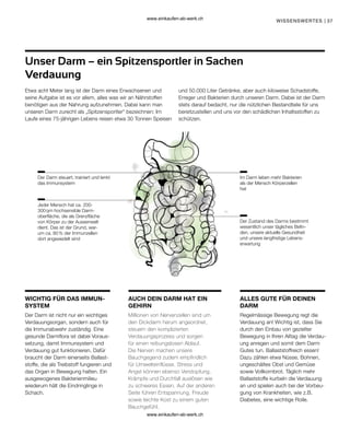 37
WISSENSWERTES |
WICHTIG FÜR DAS IMMUN-
SYSTEM
AUCH DEIN DARM HAT EIN
GEHIRN
ALLES GUTE FÜR DEINEN
DARM
Der Darm steuert, trainiert und lenkt
das Immunsystem
Im Darm leben mehr Bakterien
als der Mensch Körperzellen
hat
Jeder Mensch hat ca. 200-
300 qm hochsensible Darm-
oberfläche, die als Grenzfläche
von Körper zu der Aussenwelt
dient. Das ist der Grund, war-
um ca. 80 % der Immunzellen
dort angesiedelt sind
Der Zustand des Darms bestimmt
wesentlich unser tägliches Befin-
den, unsere aktuelle Gesundheit
und unsere langfristige Lebens-
erwartung
Unser Darm – ein Spitzensportler in Sachen
Verdauung
Etwa acht Meter lang ist der Darm eines Erwachsenen und
seine Aufgabe ist es vor allem, alles was wir an Nährstoffen
benötigen aus der Nahrung aufzunehmen. Dabei kann man
unseren Darm zurecht als „Spitzensportler“ bezeichnen: Im
Laufe eines 75-jährigen Lebens reisen etwa 30 Tonnen Speisen
und 50.000 Liter Getränke, aber auch kiloweise Schadstoffe,
Erreger und Bakterien durch unseren Darm. Dabei ist der Darm
stets darauf bedacht, nur die nützlichen Bestandteile für uns
bereitzustellen und uns vor den schädlichen Inhaltsstoffen zu
schützen.
Der Darm ist nicht nur ein wichtiges
Verdauungsorgan, sondern auch für
die Immunabwehr zuständig. Eine
gesunde Darmflora ist dabei Voraus-
setzung, damit Immunsystem und
Verdauung gut funktionieren. Dafür
braucht der Darm einerseits Ballast-
stoffe, die als Treibstoff fungieren und
das Organ in Bewegung halten. Ein
ausgewogenes Bakterienmilieu
wiederum hält die Eindringlinge in
Schach.
Millionen von Nervenzellen sind um
den Dickdarm herum angeordnet,
steuern den komplizierten
Verdauungsprozess und sorgen
für einen reibungslosen Ablauf.
Die Nerven machen unsere
Bauchgegend zudem empfindlich
für Umwelteinflüsse. Stress und
Angst können ebenso Verstopfung,
Krämpfe und Durchfall auslösen wie
zu schweres Essen. Auf der anderen
Seite führen Entspannung, Freude
sowie leichte Kost zu einem guten
Bauchgefühl.
Regelmässige Bewegung regt die
Verdauung an! Wichtig ist, dass Sie
durch den Einbau von gezielter
Bewegung in Ihren Alltag die Verdau-
ung anregen und somit dem Darm
Gutes tun. Ballaststoffreich essen!
Dazu zählen etwa Nüsse, Bohnen,
ungeschältes Obst und Gemüse
sowie Vollkornbrot. Täglich mehr
Ballaststoffe kurbeln die Verdauung
an und spielen auch bei der Vorbeu-
gung von Krankheiten, wie z.B.
Diabetes, eine wichtige Rolle.
www.einkaufen-ab-werk.ch
www.einkaufen-ab-werk.ch
 