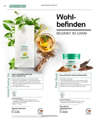 38
80205 | 250 g
Fr. 24.95
80630 | 210 g
Fr. 29.95
Wohl-
befinden
BEGINNT IM DARM
1
Chrom trägt zu einem normalen Stoffwechsel von Makronährstoffen und zur Aufrechterhaltung eines normalen Blutzuckerspiegels bei.
*Achte auf eine abwechslungsreiche und ausgewogene Ernährung sowie eine gesunde Lebensweise.
Kräuter Fastentee*
LEICHT BEKÖMMLICHER UND
WOHLTUENDER TEE
• 
Kalorienarme Kombination aus wertvollen Kräutern
• 
Mit grünem Tee, Mateblättern, Lapachorinde, Brennnes-
selblättern, Rooibostee, Lemongras, Süssholzwurzeln
• 
Sorgt für die tägliche Flüssigkeitsversorgung insbesonde-
re im Rahmen einer Diät
• 
Eine ideale Alternative zu Wasser
Verzehrempfehlung:
• 
1-2 gehäufte Teelöffel in einer grossen Tasse mit
siedendem Wasser übergiessen, bedeckt 5-7 Minuten
ziehen lassen und abseihen
• 
Täglich 3-4 Tassen
Verzehrempfehlung:
• 
Rühre 2 gestrichene Messlöffel Pulver in 200 ml
laktosefreie, fettarme Milch oder Wasser ein
Fiber Boost
Getränkepulver*
BALLASTSTOFFE GEGEN HEISSHUNGER
• 
Verhindert Heisshunger¹
• 
Hoher Ballaststoffgehalt aus 3 verschiedenen Quellen:
Johannisbrotkernmehl, Guarkernmehl und Konjakmehl
• 
Macht satt, ohne Kalorien zuzuführen
• 
Perfekte Ergänzung zu einer ballaststoffarmen Ernährung
• 
Kalorienarm mit der natürlichen Süsse von Stevia
VEGAN
VEGAN
www.einkaufen-ab-werk.ch
www.einkaufen-ab-werk.ch
 