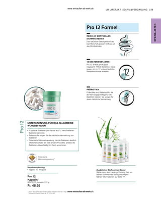 39
80370 |
Fr. 46.95
LR LIFETAKT | DARMVERDAUUNG |
SPE
Z
IALISTE
N
Zusätzlicher Stoffwechsel-Boost
Wähle dazu dein Lieblings Drinking Gel, um
deinen Stoffwechsel richtig anzuregen.2
Nähere Informationen auf Seite ??
2
Das in den LR Aloe Vera Drinking Gelen enthaltene Vitamin C trägt zu einem normalen Energiestoffwechsel bei.
** Erteiltes EU-Patent. Patent-Nr.: EP 2 228 067
Pro 12
Kapseln*
UNTERSTÜTZUNG FÜR DAS ALLGEMEINE
WOHLBEFINDEN
• 
1 Milliarde Bakterien pro Kapsel aus 12 verschiedenen
Bakterienstämmen
• 
Ballaststoffe sorgen für die natürliche Vermehrung von
Bakterien
• 
Patentierte Mikroverkapselung, die die Bakterien deutlich
effizienter schützt als viele andere Produkte, sodass die
Bakterien unbeschädigt im Darm ankommen
Verzehrempfehlung:
• Täglich: 1 x 1 Kapsel
Patentierte
Mikroverkapselung**
Pro 12 Formel
REICH AN WERTVOLLEN
DARMBAKTERIEN
12 BAKTERIENSTÄMME
PRÄBIOTIKA
Das natürliche Gleichgewicht der
Darmflora hat grossen Einfluss auf
das Wohlbefinden.
Pro 12 enthält pro Kapsel
insgesamt 1 Mrd. Bakterien. Diese
lassen sich in 12 unterschiedliche
Bakterienstämme einteilen.
Präbiotika sind Ballaststoffe, die
als Nahrungsgrundlage für die
Bakterien dienen. Sie sorgen für
deren natürliche Vermehrung.
30 Kapseln / 15 g
www.einkaufen-ab-werk.ch
www.einkaufen-ab-werk.ch
 