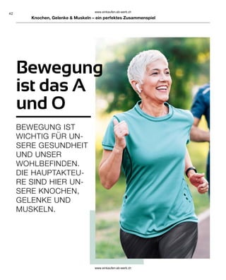 42
BEWEGUNG IST
WICHTIG FÜR UN-
SERE GESUNDHEIT
UND UNSER
WOHLBEFINDEN.
DIE HAUPTAKTEU-
RE SIND HIER UN-
SERE KNOCHEN,
GELENKE UND
MUSKELN.
Bewegung
ist das A
und O
Knochen, Gelenke  Muskeln – ein perfektes Zusammenspiel
www.einkaufen-ab-werk.ch
www.einkaufen-ab-werk.ch
 