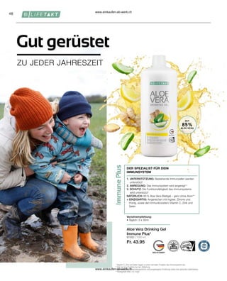 48
81000 | 1000 ml
Fr. 43.95
1
Vitamin C, Zink und Selen tragen zu einer normalen Funktion des Immunsystems bei.
2
Zink hat eine Funktion bei der Zellteilung.
* 
Achte auf eine abwechslungsreiche und ausgewogene Ernährung sowie eine gesunde Lebensweise.
**Aloingehalt unter 0,1mg/L
Gut gerüstet
ZU JEDER JAHRESZEIT
Aloe Vera Drinking Gel
Immune Plus*
DER SPEZIALIST FÜR DEIN
IMMUNSYSTEM
1. UNTERSTÜTZUNG: Bestehende Immunzellen werden
unterstützt1
2. ANREGUNG: Das Immunsystem wird angeregt1,2
3. SCHUTZ: Die Funktionsfähigkeit des Immunsystems
wird unterstützt1
NATÜRLICH: 85 % Aloe Vera-Blattgel – ganz ohne Aloin**
+ EINZIGARTIG: Angereichert mit Ingwer, Zitrone und
Honig, sowie den Immunboostern Vitamin C, Zink und
Selen
Verzehrempfehlung:
• Täglich: 3 x 30ml
MIT
85%
ALOE VERA
www.einkaufen-ab-werk.ch
www.einkaufen-ab-werk.ch
 