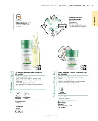 49
80361 | 125 ml
Fr. 47.95
80360 |
Fr. 64.95
FÜR’S WOHLBEFINDEN: DAS BESTE AUS
DER NATUR
• 
Für allgemeines Wohlbefinden
• 
Einfach trinken: für den schnellen, direkten Verzehr
• 
Qualitativ hochwertig: entfettet, entkaseiniert, nicht
pasteurisiert
• 
Enthält 100% flüssiges Kuhkolostrum
• 
Hohe Bioaktivität und Konzentration der Inhaltsstoffe
durch Kaltherstellungsverfahren
Verzehrempfehlung:
• Täglich 8ml
FREI VON
KÜNSTLICHEN
FARBSTOFFEN
FREI VON
KONSERVIERUNGS-
STOFFEN
Verzehrempfehlung:
• Täglich 2 x 1 Kapseln
FREI VON
KONSERVIERUNGS-
STOFFEN
Colostrum
Liquid
Colostrum
Kapseln*
LR LIFETAKT | IMMUNSYSTEM  BALANCE |
STÄR
K
UNG
VOM ROHSTOFF ZUM
PREMIUMPRODUKT
„Made in Germany“ ist unser
Qualitätsversprechen, auf
das du dich zu 100 % verlas-
sen kannst.
ALLES, WAS DER KÖRPER ZUM WOHLFÜH-
LEN BRAUCHT
• 
Für allgemeines Wohlbefinden bei kontinuierlichem
Verzehr
• 
Aus reinem Kuhkolostrum
• 
Qualitativ hochwertig: entfettet, schonend verarbeitet
• 
800 mg Kolostrumpulver pro Tagesration
1. Beste Ressourcen
2. Verarbeitung
3. Produktqualität
4. 
Unabhängige Testkäufe erfolgen
in Deutschland und unterliegen
strengen Kontrollen.
60 Kapseln / 30,9 g
www.einkaufen-ab-werk.ch
www.einkaufen-ab-werk.ch
 