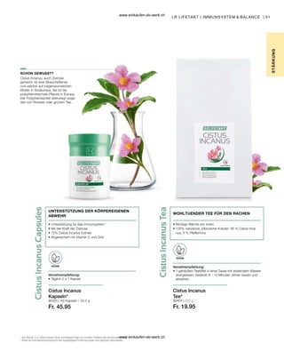 51
80325 | 80404 | 250 g
Fr. 19.95
Fr. 45.95
Verzehrempfehlung:
• 
1 gehäuften Teelöffel in einer Tasse mit siedendem Wasser
übergiessen, bedeckt 8 – 10 Minuten ziehen lassen und
abseihen.
VEGAN
Cistus Incanus
Tee*
UNTERSTÜTZUNG DER KÖRPEREIGENEN
ABWEHR
• 
Unterstützung für das Immunsystem 1
• 
Mit der Kraft der Zistrose
• 
72% Cistus Incanus Extrakt
• 
Angereichert mit Vitamin C und Zink
Verzehrempfehlung:
• Täglich 2 x 1 Kapsel
VEGAN
Cistus Incanus
Kapseln*
SCHON GEWUSST?
1
Das Vitamin C in Cistus Incanus Spray und Kapseln trägt zur normalen Funktion des Immunsystems bei.
* Achte auf eine abwechslungsreiche und ausgewogene Ernährung sowie eine gesunde Lebensweise.
LR LIFETAKT | IMMUNSYSTEM  BALANCE |
STÄR
K
UNG
WOHLTUENDER TEE FÜR DEN RACHEN
• 
Wohlige Wärme von innen
• 
100% natürliche, pflanzliche Kräuter: 95 % Cistus Inca-
nus, 5 % Pfefferminz
Cistus Incanus, auch Zistrose
genannt, ist eine Strauchpflanze
und wächst auf magensiumreichen
Böden in Südeuropa. Sie ist die
polyphenolreichste Pflanze in Europa.
Der Polyphenolanteil übersteigt sogar
den von Rotwein oder grünem Tee.
60 Kapseln / 33,5 g
www.einkaufen-ab-werk.ch
www.einkaufen-ab-werk.ch
 