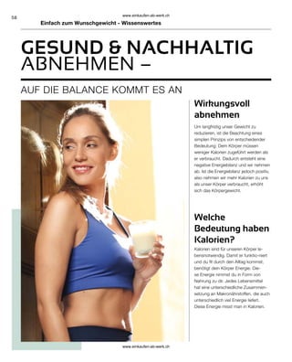 58
Einfach zum Wunschgewicht - Wissenswertes
ABNEHMEN –
AUF DIE BALANCE KOMMT ES AN
Welche
Bedeutung haben
Kalorien?
Wirkungsvoll
abnehmen
Um langfristig unser Gewicht zu
reduzieren, ist die Beachtung eines
simplen Prinzips von entscheidender
Bedeutung: Dem Körper müssen
weniger Kalorien zugeführt werden als
er verbraucht. Dadurch entsteht eine
negative Energiebilanz und wir nehmen
ab. Ist die Energiebilanz jedoch positiv,
also nehmen wir mehr Kalorien zu uns
als unser Körper verbraucht, erhöht
sich das Körpergewicht.
Kalorien sind für unseren Körper le-
bensnotwendig. Damit er funktio-niert
und du fit durch den Alltag kommst,
benötigt dein Körper Energie. Die-
se Energie nimmst du in Form von
Nahrung zu dir. Jedes Lebensmittel
hat eine unterschiedliche Zusammen-
setzung an Makronährstoffen, die auch
unterschiedlich viel Energie liefert.
Diese Energie misst man in Kalorien.
GESUND  NACHHALTIG
www.einkaufen-ab-werk.ch
www.einkaufen-ab-werk.ch
 