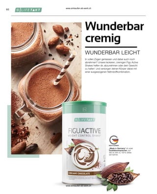 60
In vollen Zügen geniessen und dabei auch noch
abnehmen? Unsere leckeren, cremigen Figu Active
Shakes helfen dir, abzunehmen oder dein Gewicht
zu halten1
und versorgen deinen Körper dabei mit
einer ausgewogenen Nährstoffkombination.
Wunderbar
cremig
WUNDERBAR LEICHT
„Made in Germany“ ist unser
Qualitätsversprechen, auf
das du dich zu 100 % verlas-
sen kannst.
www.einkaufen-ab-werk.ch
www.einkaufen-ab-werk.ch
 