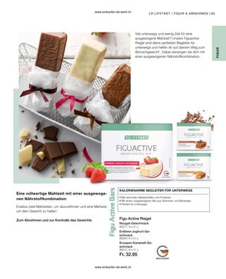 65
80271 | 6 x 60 g
80272 | 6 x 60 g
Fr. 32.95
80284 | 6 x 60 g
Viel unterwegs und wenig Zeit für eine
ausgewogene Mahlzeit? Unsere Figuactive
Riegel sind deine perfekten Begleiter für
unterwegs und helfen dir auf deinem Weg zum
Wunschgewicht1
. Dabei versorgen sie dich mit
einer ausgewogenen Nährstoffkombination.
FIGUR
LR LIFETAKT | FIGUR  ABNEHMEN |
KALORIENARME BEGLEITER FÜR UNTERWEGS
• 
Mit wertvollen Ballaststoffen und Proteinen
• 
Mit einem ausgewogenen Mix aus Vitaminen und Mineralien
• 
Perfekt für unterwegs!
Figu Active Riegel
Nougat-Geschmack
Erdbeer-Joghurt-Ge-
schmack
Knusper-Karamell-Ge-
schmack
Eine vollwertige Mahlzeit mit einer ausgewoge-
nen Nährstoffkombination
Ersetze zwei Mahlzeiten, um abzunehmen und eine Mahlzeit,
um dein Gewicht zu halten1
Zum Abnehmen und zur Kontrolle des Gewichts
www.einkaufen-ab-werk.ch
www.einkaufen-ab-werk.ch
 