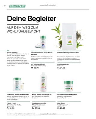 66
80205 | 250 g
Fr. 24.95
80102 |
Fr. 38.95
80750 | 1000 ml
Fr. 38.95
80630 | 210 g
Fr. 29.95
80550 | 375 g
Fr. 51.95
Aloe Vera Drinking Gel
Pfirsich-Geschmack*
Fiber Boost
Getränkepulver*
1
Das Magnesium in Pro Balance trägt zu einem normalen Energiestoffwechsel bei.
2
Die Proteine in Protein Power tragen zu einer Erhaltung und Zunahme der Muskelmasse und zur Erhaltung normaler Knochen bei. 3 Vitamin C trägt zu einem normalen Energiestoffwechsel bei.
*Achte auf eine abwechslungsreiche und ausgewogene Ernährung sowie eine gesunde Lebensweise.
Besonders beim Abnehmen heisst es: Trinken,
trinken, trinken! Am Besten mit unserer
aromatischen Teemischung mit ausgewählten
Kräutern
Halte dein Flüssigkeitslevel oben
Pro Balance liefert deinem Körper wertvolle
basische Spurenelemente während deiner
Body Mission
Unterstütze deinen Säure-Basen-
Haushalt1
Versorge deinen Körper während der Diät mit
ausreichend Proteinen und unterstütze so
deinen Muskelaufbau2
Unterstütze deinen Muskelaufbau2
Protein Power
Getränkepulver Vanille*
Kräuter Fastentee*
SCHON GEWUSST?
Aloe Vera Drinking Gel mit Pfirsich-
Geschmack
Fiber Boost Drink mit hohem
Ballaststoffgehalt
Kurble deinen Stoffwechel an3
Gib Heisshunger keine Chance
Deine Begleiter
AUF DEM WEG ZUM
WOHLFÜHLGEWICHT
Pro Balance Tabletten*
Ein ausgeglichener Säure-Basen-Haushalt ist
essentiell, wenn du Gewicht verlieren
möchtest. Ist unser Körper nämlich
übersäuert, lagert er als Schutz vor den
Säuren vermehrt Fettzellen um die Organe
ein. Eine Gewichtsreduktion ist also bei einem
unausgeglichenen Säure-Basen-Haushalt nur
schwer möglich. 360 Tabletten / 252 g
www.einkaufen-ab-werk.ch
www.einkaufen-ab-werk.ch
 