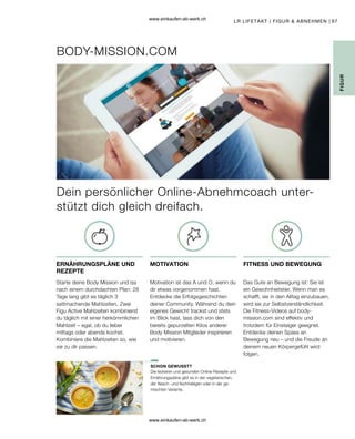 67
Dein persönlicher Online-Abnehmcoach unter-
stützt dich gleich dreifach.
FIGUR
LR LIFETAKT | FIGUR  ABNEHMEN |
ERNÄHRUNGSPLÄNE UND
REZEPTE
MOTIVATION FITNESS UND BEWEGUNG
SCHON GEWUSST?
BODY-MISSION.COM
Starte deine Body Mission und iss
nach einem durchdachten Plan: 28
Tage lang gibt es täglich 3
sattmachende Mahlzeiten. Zwei
Figu Active Mahlzeiten kombinierst
du täglich mit einer herkömmlichen
Mahlzeit – egal, ob du lieber
mittags oder abends kochst.
Kombiniere die Mahlzeiten so, wie
sie zu dir passen.
Motivation ist das A und O, wenn du
dir etwas vorgenommen hast.
Entdecke die Erfolgsgeschichten
deiner Community. Während du dein
eigenes Gewicht trackst und stets
im Blick hast, lass dich von den
bereits gepurzelten Kilos anderer
Body Mission Mitglieder inspirieren
und motivieren.
Das Gute an Bewegung ist: Sie ist
ein Gewohnheitstier. Wenn man es
schafft, sie in den Alltag einzubauen,
wird sie zur Selbstverständlichkeit.
Die Fitness-Videos auf body-
mission.com sind effektiv und
trotzdem für Einsteiger geeignet.
Entdecke deinen Spass an
Bewegung neu – und die Freude an
deinem neuen Körpergefühl wird
folgen.
Die leckeren und gesunden Online-Rezepte und
Ernährungspläne gibt es in der vegetarischen,
der fleisch- und fischhaltigen oder in der ge-
mischten Variante.
www.einkaufen-ab-werk.ch
www.einkaufen-ab-werk.ch
 