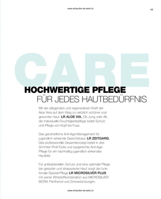 69
Mit der pflegenden und regenerativen Kraft der
Aloe Vera auf dem Weg zu natürlich schöner und
gesunder Haut: LR ALOE VIA. Ob Jung oder Alt,
die individuelle Feuchtigkeitspflege bietet Schutz
und Pflege von Kopf bis Fuss.
Das ganzheitliche Anti-Age-Management für
jugendlich wirkende Gesichtshaut: LR ZEITGARD.
Das professionelle Gesamtkonzept bietet in drei
Schritten Profi-Tools und typgerechte Anti-Age-
Pflege für ein nachhaltig jugendlich wirkendes
Hautbild.
Für antibakteriellen Schutz und eine optimale Pflege
bei gereizter und strapazierter Haut sorgt die funk-
tionale Spezial-Pflege LR MICROSILVER PLUS
mit seiner Wirkstoffkombination aus MICROSILVER
BGTM, Panthenol und Zinkverbindungen.
FÜR JEDES HAUTBEDÜRFNIS
HOCHWERTIGE PFLEGE
www.einkaufen-ab-werk.ch
www.einkaufen-ab-werk.ch
 