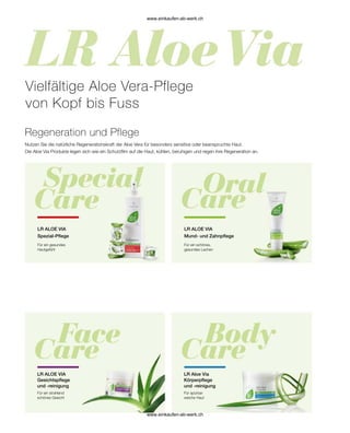 Nutzen Sie die natürliche Regenerationskraft der Aloe Vera für besonders sensitive oder beanspruchte Haut.
Die Aloe Via Produkte legen sich wie ein Schutzfilm auf die Haut, kühlen, beruhigen und regen ihre Regeneration an.
Für ein gesundes
Hautgefühl
Vielfältige Aloe Vera-Pflege
von Kopf bis Fuss
Regeneration und Pflege
LR ALOE VIA
Spezial-Pflege
LR ALOE VIA
Mund- und Zahnpflege
Für ein schönes,
gesundes Lachen
Für ein strahlend
schönes Gesicht
LR ALOE VIA
Gesichtspflege
und -reinigung
LR Aloe Via
Körperpflege
und -reinigung
Für spürbar
weiche Haut
www.einkaufen-ab-werk.ch
www.einkaufen-ab-werk.ch
 