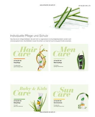 73
LR ALOE VIA
Für glänzendes,
geschmeidiges Haar
LR ALOE VIA
Haarpflege
Aloe Vera ist ein richtiges Multitalent. Sie wirkt nicht nur regenerierend und feuchtigkeitspendend, sondern auch
entzündungshemmend. Das Multitalent müssen Sie einfach von Kopf bis Fuss für die ganze Familie verwenden.
Individuelle Pflege und Schutz
Für frische,
gepflegte Männerhaut
LR ALOE VIA
Männerpflege
Für sanft
geschützte Babyhaut
LR ALOE VIA
Babypflege
Für gesunde,
sonnengeschützte Haut
LR ALOE VIA
Sonnenschutz
www.einkaufen-ab-werk.ch
www.einkaufen-ab-werk.ch
 