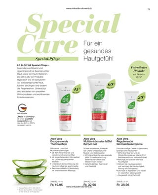 75
LR ALOE VIA Spezial-Pflege –
besonders wohltuend und
regenerierend bei beanspruchter
Haut sowie bei Hautirritationen.
Die LR ALOE VIA Produkte
legen sich wie ein Schutzfilm
auf die beanspruchte Haut,
kühlen, beruhigen und fördern
die Regeneration. Unterstützt
wird sie dabei von speziellen
Wirkkomplexen und wohltuenden
Kräuteressenzen.
Für ein
gesundes
Hautgefühl
„Made in Germany“
ist unser Qualitäts-
versprechen, auf
das du dich zu 100 %
verlassen kannst.
Spezial-Pflege
Patentiertes
Produkt
seit Oktober
2018*
Wärmende Lotion bei
Muskelverspannungen
• 
Mit 45% Aloe Vera Gel und
natürlichen ätherischen Ölen
• 
Mit langanhaltendem Wärmeeffekt
zur Lockerung verspannter
Muskeln
• 
Unterstützt die Durchblutung der
Haut und pflegt sie geschmeidig
• 
Besonders effektiv in Verbindung
mit einer intensiven Massage
Aloe Vera
Aloe Vera
Aloe Vera
45%
60%
20%
20603 | 100 ml
Fr. 19.95
20604 | 200 ml
Fr. 32.95
20606 | 50 ml
Fr. 38.95
*	 Europa Patent EP 2 399 648 B1
**	Studie durchgeführt von Dermatest
	 im Mai 2010 an 20 Probanden
Aloe Vera
Entspannende
Thermolotion
Aloe Vera
Multifunktionales MSM
Körper Gel
Schnell einziehende, kühlende
Gel-Creme für beanspruchte
Muskel- und Gelenkpartien
•	60% Aloe Vera-Gel, eine spezielle
	 MSM Schwefelverbindung,
	 Bärentraubenblätter und
	Weidenrinden-Extrakt
•	Verleiht der Haut Spannkraft
	 und Elastizität
Aloe Vera
Regulierende
DermaIntense Creme
Extra reichhaltige Creme für besonders
beanspruchte Hautpartien
•	20% Aloe Vera-Gel und ein
	 Wirkstoffkomplex aus Vitamin B12, 	
	 Nachtkerzenöl und Mahonia-Extrakt
•	Beruhigt und spendet intensive
	Feuchtigkeit
•	Aktiviert die Hautregeneration
	 und verringert die Hautrauhigkeit,
	 Rötung und Schuppung*
•	Die Haut ist regeneriert und wieder
	 im natürlichen Gleichgewicht
•	Hergestellt ohne Parfümöl
www.einkaufen-ab-werk.ch
www.einkaufen-ab-werk.ch
 