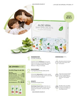 77
LR ALOE VIA SPEZIAL-PFLEGE |
Schnelles Notfallspray
Angenehm leichtes Notfallspray für den ganzen
Körper mit Aloe Vera und hochwertigen Kräuterex-
trakten. Ein zuverlässiger Begleiter bei kleinen
Malheuren im Alltag und unterwegs!
Feuchtigkeitsspendendes Gelkonzentrat
Erfrischendes Gelkonzentrat für trockene, gereizte
Haut: Ein echtes Allround-Talent mit 90 % purem Aloe
Vera-Gel für maximale Feuchtigkeit!
Schützende Propolis Creme
Reichhaltige Propolis Creme mit Aloe Vera und
Bienenharz-Extrakt für extrem trockene, raue und
beanspruchte Hautpartien, die intensive Pflege
benötigen.
Beruhige juckende Kopfhaut,
indem du das Spray sanft
einmassierst.
Trage das Konzentrat täglich
unter der Tagespflege auf
und gib trockener Gesichts-
haut einen Feuchtigkeits-
boost.
Bei Kälte, Wind und Wetter
schützt die reichhaltige Cre-
me Gesicht und Hände vor
Feuchtigkeitsverlust.
NEUES
DESIGN
ANWENDUNGS TIPPS
REGENERATION
FEUCHTIGKEIT
SCHUTZ
Set-Vorteilspreis nur
Summe Einzelpreise Fr. 57.85
Fr. 48.95
Fr. 24.95
Fr. 19.95
Fr. 12.95
20650  
SIE SPAREN IM SET
Die SOS-Pflege für alle Fälle
Aloe Vera
Spezial-Pflege Box
Aloe Vera mit Propolis · 100 ml
Aloe Vera Concentrate · 100 ml
Aloe Vera Emergency Spray
in der handlichen 150-ml-Flasche
(Sondergrösse nur in der Box erhältlich)
www.einkaufen-ab-werk.ch
www.einkaufen-ab-werk.ch
 