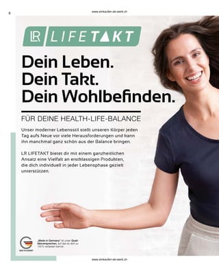 8
„Made in Germany“ ist unser Quali-
tätsversprechen, auf das du dich zu
100 % verlassen kannst.
Dein Leben.
Dein Takt.
Dein Wohlbefinden.
FÜR DEINE HEALTH-LIFE-BALANCE
Unser moderner Lebensstil stellt unseren Körper jeden
Tag aufs Neue vor viele Herausforderungen und kann
ihn manchmal ganz schön aus der Balance bringen.
LR LIFETAKT bietet dir mit einem ganzheitlichen
Ansatz eine Vielfalt an erstklassigen Produkten,
die dich individuell in jeder Lebensphase gezielt
unterstützen.
www.einkaufen-ab-werk.ch
www.einkaufen-ab-werk.ch
 