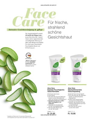 Intensive Gesichtsreinigung  -pflege
„Made in Germany“
ist unser Qualitäts-
versprechen, auf
das du dich zu 100 %
verlassen kannst.
Für frische,
strahlend
schöne
Gesichtshaut
Der Hauptinhaltsstoff unserer
LR ALOE VIA Pflege-Linie –
pures Aloe Vera-Gel – besitzt
neben seiner regenerierenden
und pflegenden Wirkung vor
allem jede Menge Feuchtigkeit.
Für einen ganz besonderen
Feuchtigkeits-Boost und
Erfrischung pur.
*	bestätigt auf Basis einer Corneometer Messung bei
	 20 Probanden durch das Institut Dermatest im Januar 2017
Aloe Vera
50%
20689 | 75 ml
Fr. 21.50
Aloe Vera
Express Feuchtigkeits-
Gesichtsmaske
Erfrischende Gel-Creme
für das Gesicht
•	50% Aloe Vera-Gel, Bio-Wildrosen-	
	 Extrakt und eine Wirkstoffkombi-
	 nation aus Aquaxyl und Aquapront™
•	
Spendet der Haut bis zu 95%
mehr Feuchtigkeit in nur
3 Minuten*
•	Verbessert die Hautelastizität
	 und den Feuchtigkeitshaushalt
•	Die Haut sieht erfrischt aus
	 und der Teint strahlt
Aloe Vera
50%
20673 | 75 ml
Fr. 15.95
Aloe Vera
Hautverfeinerndes
Gesichtspeeling
Sanfte Gel-Textur für das Gesicht
•	50% Aloe Vera-Gel, Bio-Wildrosen-	
	 Extrakt und pflanzenbasierte
	Peelingkörner
•	Entfernt sanft Hautschuppen
	 und regt die Durchblutung an
•	
Verfeinert das Hautbild ohne das 		
natürliche Gleichgewicht der Haut 	
zu beeinträchtigen
•	Die Haut fühlt sich zart an
	 und der Teint strahlt
www.einkaufen-ab-werk.ch
www.einkaufen-ab-werk.ch
 