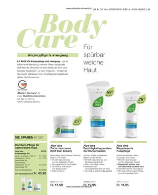 85
|
„Made in Germany“ ist
unser Qualitätsversprechen,
auf das du dich zu
100 % verlassen kannst.
Aloe Vera
35%
Aloe Vera
69%
Aloe Vera
30%
20631 | 100 ml
Fr. 13.50
20639 | 200 ml
Fr. 19.95
27517 | 100 ml
Fr. 11.95
Set-Vorteilspreis nur
Summe Einzelpreise Fr. 50.95
Fr. 45.95
Fr. 13.50
Fr. 11.50
Fr. 25.95
20708  
LR ALOE VIA KÖRPERPFLEGE  -REINIGUNG
Rundum-Pflege für
samtweiche Haut
Aloe Vera
Körperpflege Set
Zarte Hautcreme · 100 ml
Handcreme · 75 ml
(siehe Seite 80)
Erfrischende
Gel Creme · 50 ml
(siehe Seite 76)
SIE SPAREN IM SET
Für
spürbar
weiche
Haut
LR ALOE VIA Körperpflege und -reinigung – das ist
erfrischende Reinigung, intensive Pflege und gezielte
Definition der Silhouette mit dem Besten der Aloe Vera.
Spezielle Rezepturen – je nach Anspruch – reinigen die
Haut sanft, stabilisieren ihren Feuchtigkeitshaushalt und
glätten die Körperkontur.
Körperpflege  -reinigung
Aloe Vera
Zarte Hautcreme
(Soft Skin Cream)
Reichhaltige, nicht fettende Creme für
Gesicht und Körper
•	Mit 35% Aloe Vera-Gel
	 und Bio-Magnolien-Extrakt
•	Spendet intensive Feuchtigkeit
•	Die Haut ist streichelzart
	 und spürbar weich
•	Zieht schnell ein
Aloe Vera
Feuchtigkeitsspenden-
der Körperbalsam
Leichter, schnell einziehender
Balsam für den Körper
•	Mit 69% Aloe Vera-Gel und 		
	Bio-Magnolien-Extrakt
•	Nährt und pflegt intensiv
•	Verbessert den
	 Feuchtigkeitshaushalt der Haut
•	Die Haut ist geschmeidig gepflegt
Aloe Vera
Reparierende
Fusspflege
Schnell einziehende Creme
für spröde, raue Füsse
•	Mit 30% Aloe Vera-Gel
	 und Bio-Magnolien-Extrakt
•	Regeneriert spröde, raue
	 und besonders trockene Haut
•	Spendet intensive Feuchtigkeit
•	Die Haut fühlt sich geschmeidig
	 an und ist gepflegt schön
www.einkaufen-ab-werk.ch
www.einkaufen-ab-werk.ch
 