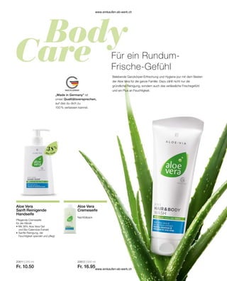 „Made in Germany“ ist
unser Qualitätsversprechen,
auf das du dich zu
100 % verlassen kannst.
Aloe Vera
38%
20611 | 250 ml
Fr. 10.50
20612 | 500 ml
Fr. 16.95
Für ein Rundum-
Frische-Gefühl
Belebende Ganzkörper-Erfrischung und Hygiene pur mit dem Besten
der Aloe Vera für die ganze Familie. Dazu zählt nicht nur die
gründliche Reinigung, sondern auch das verlässliche Frischegefühl
und ein Plus an Feuchtigkeit.
Aloe Vera
Sanft Reinigende
Handseife
Pflegende Cremeseife
für die Hände
•	Mit 38% Aloe Vera-Gel
	 und Bio-Calendula-Extrakt
•	Sanfte Reinigung, die
	 Feuchtigkeit spendet und pflegt
Aloe Vera
Cremeseife
Nachfüllpack
www.einkaufen-ab-werk.ch
www.einkaufen-ab-werk.ch
 