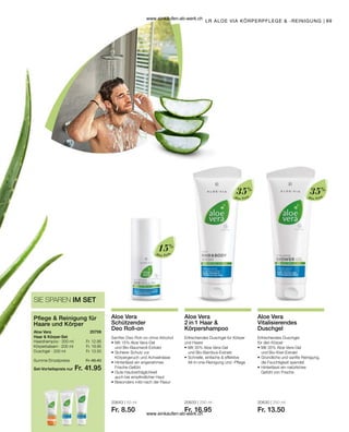 89
Aloe Vera
15%
Aloe Vera
35%
Aloe Vera
35%
20643 | 50 ml
Fr. 8.50
20633 | 250 ml
Fr. 16.95
20630 | 250 ml
Fr. 13.50
LR ALOE VIA KÖRPERPFLEGE  -REINIGUNG
Aloe Vera
Schützender
Deo Roll-on
Sanfter Deo Roll-on ohne Alhohol
•	Mit 15% Aloe Vera-Gel
	 und Bio-Baumwoll-Extrakt
•	Sicherer Schutz vor
	 Körpergeruch und Achselnässe
•	Hinterlässt ein angenehmes
	Frische-Gefühl
•	Gute Hautverträglichkeit
	 auch bei empfindlicher Haut
•	Besonders mild nach der Rasur
Aloe Vera
2 in 1 Haar 
Körpershampoo
Erfrischendes Duschgel für Körper
und Haare
•	Mit 35% Aloe Vera-Gel
	 und Bio-Bambus-Extrakt
•	Schnelle, einfache  effektive 		
	 All-in-one-Reinigung und -Pflege
Aloe Vera
Vitalisierendes
Duschgel
Erfrischendes Duschgel
für den Körper
•	Mit 35% Aloe Vera-Gel
	 und Bio-Kiwi-Extrakt
•	Gründliche und sanfte Reinigung,
	 die Feuchtigkeit spendet
•	Hinterlässt ein natürliches
	 Gefühl von Frische
Fr. 12.95
Fr. 19.95
Fr. 13.50
Set-Vorteilspreis nur
Summe Einzelpreise Fr. 46.40
Fr. 41.95
20706
SIE SPAREN IM SET
Pflege  Reinigung für
Haare und Körper
Aloe Vera
Haar  Körper-Set
Haarshampoo · 200 ml
Körperbalsam · 200 ml
Duschgel · 250 ml
www.einkaufen-ab-werk.ch
www.einkaufen-ab-werk.ch
 