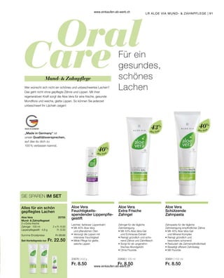 91
„Made in Germany“ ist
unser Qualitätsversprechen,
auf das du dich zu
100 % verlassen kannst.
Aloe Vera
40%
Aloe Vera
40%
Aloe Vera
43%
Set-Vorteilspreis nur
Summe Einzelpreise Fr. 25.50
Fr. 22.50
2 x Fr. 8.50
Fr. 8.50
20705  
20676 | 4,8 g
Fr. 8.50
20690 | 100 ml
Fr. 8.50
20691 | 100 ml
Fr. 8.50
LR ALOE VIA MUND-  ZAHNPFLEGE
SIE SPAREN IM SET
Alles für ein schön
gepflegtes Lachen
Aloe Vera
Mund-  Zahnpflegeset
2 x Extra frische
Zahngel · 100 ml
Lippenpflegestift · 4,8 g
Wer wünscht sich nicht ein schönes und unbeschwertes Lachen?
Das geht nicht ohne gepflegte Zähne und Lippen. Mit ihrer
regenerativen Kraft sorgt die Aloe Vera für eine frische, gesunde
Mundflora und weiche, glatte Lippen. So können Sie jederzeit
unbeschwert Ihr Lächeln zeigen!
Für ein
gesundes,
schönes
Lachen
Mund-  Zahnpflege
Aloe Vera
Feuchtigkeits­
spendender Lippenpfle-
gestift
Leichter, farbloser Lippenbalm
•	Mit 40% Aloe Vera
	 und pflanzlichen Ölen
•	Versorgt die Lippen mit
	 intensiver Feuchtigkeit
•	Milde Pflege für glatte,
	 weiche Lippen
Aloe Vera
Extra Frische
Zahngel
Zahngel für die tägliche
Zahnreinigung
•	Mit 43% Aloe Vera-Gel
	 und Echinacea-Extrakt
•	Reinigt gründlich und scho-
	 nend Zähne und Zahnfleisch
•	Sorgt für ein angenehm
	 frisches Mundgefühl
•	Ohne Fluoride
Aloe Vera
Schützende
Zahnpasta
Zahnpasta für die tägliche
Zahnreinigung empfindlicher Zähne
•	Mit 40% Aloe Vera-Gel
	 und Mineral-Komplex
•	Reinigt gründlich und
	 besonders schonend
•	Reduziert die Zahnempfindlichkeit
•	Beseitigt effizient Zahnbelag
•	Mit Fluoride
www.einkaufen-ab-werk.ch
www.einkaufen-ab-werk.ch
 