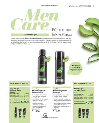 95
Für die per-
fekte Rasur
Die Rasurprodukte der LR ALOE VIA Männerpflege sind mit reichlich feuchtigkeitsspendender Aloe Vera
speziell auf die Ansprüche der männlichen Haut abgestimmt. Denn Männerhaut hat ihre ganz eigenen Pfle-
ge-Bedürfnisse: Sie hat nicht nur eine andere Beschaffenheit als die von Frauen – auch die tägliche Rasur
setzt sie zusätzlichem Stress aus.
Männerpflege
LR ALOE VIA MÄNNERPFLEGE |
Fr. 13.50
Fr. 13.50
Fr. 19.95
Set-Vorteilspreis nur
Summe Einzelpreise Fr. 46.95
Fr. 41.95
20424  
SIE SPAREN IM SET
Alles für die
perfekte Rasur
Aloe Vera
Männerpflege Set I
Rasierschaum · 200 ml
After Shave Balsam · 100 ml
Anti-Stress-Creme · 100 ml
Set-Vorteilspreis nur
Summe Einzelpreise Fr. 46.95
Fr. 41.95
20425  
Fr. 13.50
Fr. 13.50
Fr. 19.95
SIE SPAREN IM SET
Alles für die
perfekte Rasur
Aloe Vera
Männerpflege Set II
Rasiergel · 150 ml
After Shave Balsam · 100 ml
Anti-Stress-Creme · 100 ml
Kühlende
Geltextur
für den besondern
Frischekick!
Aloe Vera
30%
Aloe Vera
30%
20420 | 200 ml
Fr. 13.50
20423 | 150 ml
Fr. 13.50
Aloe Vera
Hautberuhigender
Rasierschaum
Für die tägliche Komplettrasur
•	30% Aloe Vera für intensive
	Feuchtigkeit
•	Bereitet Haut und Bartstoppeln
	 optimal auf die Rasur vor
•	Luftiger Schaum für besonders
	 einfaches Auftragen
•	Unterstützt das Gleiten des
	 Rasierers und bewahrt die
	 Haut vor Irritationen
Aloe Vera
Hautberuhigendes
Rasiergel
Für die präzise Rasur von Konturen
•	30% Aloe Vera für intensive
	Feuchtigkeit
•	Leichte Geltextur für präzises Auf-
	 tragen und einen extra Frischekick
•	
Das Gel verwandelt sich nach 	
dem Auftragen in luftigen Schaum,
unterstützt das Gleiten des
Rasierers und bewahrt die Haut vor
Irritationen
www.einkaufen-ab-werk.ch
www.einkaufen-ab-werk.ch
 
