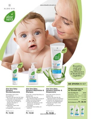 Aloe Vera
40%
Aloe Vera
30%
Aloe Vera
40%
Fr. 13.50
Fr. 13.50
Fr. 13.50
Set-Vorteilspreis nur
Summe Einzelpreise Fr. 40.50
Fr. 36.50
20318  
20319 | 100 ml
Fr. 13.50
20320 | 250 ml
Fr. 13.50
20321 | 100 ml
Fr. 13.50
Besonders
sanft und
natürlich!
Von Hebammen
 Kinderärzten
empfohlen.
SIE SPAREN IM SET
Pflege  Reinigung
für sensible Haut
Aloe Vera Baby Set
Waschlotion · 250 ml
Wundschutzcreme · 100 ml
Gesichtscreme · 50 ml
Aloe Vera Baby
Sensitive
Wundschutzcreme
Reichhaltige, feste Creme
für wunde Haut
•	Mit 40% Aloe Vera-Gel, Bio-Calen-	
	 dula-Extrakt, Zink und Panthenol
•	Unterstützt die Regeneration 		
	 wunder Haut und schützt vor 		
	 weiterem Wundsein im
	Windelbereich
•	Regeneriert irritierte Haut
	 und beruhigt
•	Hergestellt ohne Parfümöll
Aloe Vera Baby
Sensitive Waschlotion 
Shampoo
Extra milde, cremige Waschlotion für
sensitive Haut
•	Mit 30% Aloe Vera-Gel,
	 Bio-Calendula-Extrakt und Soja-Öl
•	Milde, schonende Reinigung
•	Schützt die sensible Haut
	 während der Reinigung vor dem 		
	 Austrocknen und spendet
	Feuchtigkeit
•	Hergestellt ohne Sulfate und 		
	Parfümöl
Aloe Vera Baby
Sensitive Gesichts- 
Körpercreme
Extra milde, leichte Creme für
sensitive Haut
•	Mit 40% Aloe Vera-Gel, Bio-
	 Calendula-Extrakt und Panthenol
•	Unterstützt die Hautbarriere und
	 schützt vor Feuchtigkeitsverlust
•	Spendet Feuchtigkeit, pflegt
	 und beruhigt
•	Hergestellt ohne Parfümöll
www.einkaufen-ab-werk.ch
www.einkaufen-ab-werk.ch
 