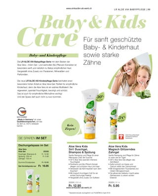 99
„Made in Germany“ ist unser
Qualitätsversprechen, auf das
du dich zu 100 % verlassen
kannst.
Fr. 18.90
Fr. 16.95
Fr. 12.95
Fr. 5.95
20330
Set-Vorteilspreis nur
Summe Einzelpreise
Dschungelspass im Set
Aloe Vera
Kids Set
Duschgel, Shampoo 
Spülung · 250 ml
Zahngel · 100 ml
SIE SPAREN IM SET
LR ALOE VIA BABYPFLEGE
Aloe Vera
30%
Aloe Vera
38%
20328 | 250 ml
Fr. 12.95
20329 | 50 ml
Fr. 5.95
Die LR ALOE VIA Babypflege-Serie mit dem Besten der
Aloe Vera – ihrem Gel – und wertvollen Bio-Pflanzen-Extrakten ist
besonders sanft und natürlich zu Babys empfindlicher Haut.
Hergestellt ohne Zusatz von Parabenen, Mineralölen und
Parfümölen.
Die neue LR ALOE VIA Kinderpflege-Serie beinhaltet einen
besonders hohen Anteil an Aloe Vera-Gel. Perfekt für empfindliche
Kinderhaut, denn die Aloe Vera ist ein wahres Multitalent: Sie
regeneriert, spendet Feuchtigkeit, beruhigt und schützt.
Das ist auch für empfindliche Milchzähne wichtig!
Und der Spass darf auch nicht zu kurz kommen.
Für sanft geschützte
Baby-  Kinderhaut
sowie starke
Zähne
Baby- und Kinderpflege
Kein
Ziepen!
Zahnfreundlichkeit
wissenschaftlich
bewiesen
Sanfte Reinigung und Pflege für einen
Affenspass unter der Dusche!
Aloe Vera Kids
3in1 Duschgel,
Shampoo  Spülung
Sanfte Reinigung und Pflege für Zähne
so stark wie ein Tiger!
Aloe Vera Kids
Magisch Glitzerndes
Zahngel
* Nasskämmstudie durchgeführt von ProDERM im April 2019
• 
30 % Aloe Vera spenden intensive
Feuchtigkeit
• 
Panthenol und Bio-Pfirsich-Extrakt
pflegen und schützen Haut und Haar
• 
Verbessert die Kämmbarkeit nach dem
Duschen*
• 
Mit tropisch-fruchtigem Duft für ein
echtes Dschungel-Feeling!
• 
Hergestellt ohne Zusatz von Sulfaten
• 
38 % Aloe Vera Gel pflegen das
Zahnfleisch
• 
Xylitol schützt vor Karies und
Calcium stärkt den Zahnschmelz.
• 
Mit kindgerechtem Fluoridanteil und
mildem Minzgeschmack
• 
Die glitzernde Geltextur macht jedes
Zähneputzen zu einem echten
Erlebnis!
www.einkaufen-ab-werk.ch
www.einkaufen-ab-werk.ch
 