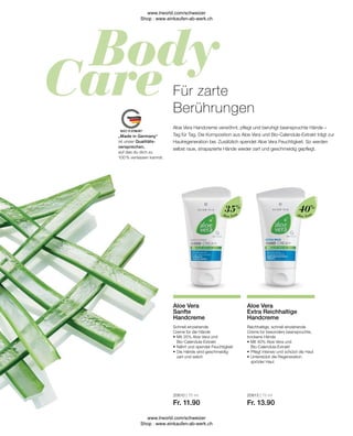 20610 | 75 ml
Fr. 11.90
20613 | 75 ml
Fr. 13.90
Aloe Vera
Aloe Vera
„Made in Germany“
ist unser Qualitäts-
versprechen,
auf das du dich zu
100 % verlassen kannst.
Reichhaltige, schnell einziehende
Creme für besonders beanspruchte,
trockene Hände
•	Mit 40% Aloe Vera und
	Bio-Calendula-Extrakt
•	Pflegt intensiv und schützt die Haut
•	Unterstützt die Regeneration 		
	 spröder Haut
Aloe Vera
Extra Reichhaltige
Handcreme
Schnell einziehende
Creme für die Hände
•	Mit 35% Aloe Vera und
	Bio-Calendula-Extrakt
•	Nährt und spendet Feuchtigkeit
•	Die Hände sind geschmeidig-
	 zart und weich
Aloe Vera
Sanfte
Handcreme
Aloe Vera Handcreme verwöhnt, pflegt und beruhigt beanspruchte Hände –
Tag für Tag. Die Komposition aus Aloe Vera und Bio-Calendula-Extrakt trägt zur
Hautregeneration bei. Zusätzlich spendet Aloe Vera Feuchtigkeit. So werden
selbst raue, strapazierte Hände wieder zart und geschmeidig gepflegt.
Für zarte
Berührungen
40%
35%
www.lrworld.com/schweizer
Shop : www.einkaufen-ab-werk.ch
www.lrworld.com/schweizer
Shop : www.einkaufen-ab-werk.ch
 