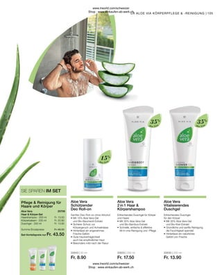 20643 | 50 ml
Fr. 8.90
20633 | 250 ml
Fr. 17.50
20630 | 250 ml
Fr. 13.90
Fr. 13.50
Fr. 20.90
Fr. 13.90
Fr. 48.30
Fr. 43.50
105
Aloe Vera
Aloe Vera
Aloe Vera
Haarshampoo · 200 ml
Körperbalsam · 200 ml
Duschgel · 250 ml
Aloe Vera
Haar  Körper-Set
Pflege  Reinigung für
Haare und Körper
SIE SPAREN IM SET
20706
Summe Einzelpreise
Set-Vorteilspreis nur
Erfrischendes Duschgel
für den Körper
•	Mit 35% Aloe Vera-Gel
	 und Bio-Kiwi-Extrakt
•	Gründliche und sanfte Reinigung,
	 die Feuchtigkeit spendet
•	Hinterlässt ein natürliches
	 Gefühl von Frische
Aloe Vera
Vitalisierendes
Duschgel
Erfrischendes Duschgel für Körper
und Haare
•	Mit 35% Aloe Vera-Gel
	 und Bio-Bambus-Extrakt
•	Schnelle, einfache  effektive 		
	 All-in-one-Reinigung und -Pflege
Aloe Vera
2 in 1 Haar 
Körpershampoo
Sanfter Deo Roll-on ohne Alhohol
•	Mit 15% Aloe Vera-Gel
	 und Bio-Baumwoll-Extrakt
•	Sicherer Schutz vor
	 Körpergeruch und Achselnässe
•	Hinterlässt ein angenehmes
	Frische-Gefühl
•	Gute Hautverträglichkeit
	 auch bei empfindlicher Haut
•	Besonders mild nach der Rasur
Aloe Vera
Schützender
Deo Roll-on
LR ALOE VIA KÖRPERPFLEGE  -REINIGUNG
35%
35%
15%
www.lrworld.com/schweizer
Shop : www.einkaufen-ab-werk.ch
www.lrworld.com/schweizer
Shop : www.einkaufen-ab-werk.ch
 