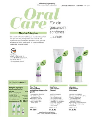 Fr. 26.70
Fr. 23.50
2 x Fr. 8.90
Fr. 8.90
20676 | 4,8 g
Fr. 8.90
20690 | 100 ml
Fr. 8.90
20691 | 100 ml
Fr. 8.90
107
Aloe Vera
Aloe Vera
Aloe Vera
Zahnpasta für die tägliche
Zahnreinigung empfindlicher Zähne
•	Mit 40% Aloe Vera-Gel
	 und Mineral-Komplex
•	Reinigt gründlich und
	 besonders schonend
•	Reduziert die Zahnempfindlichkeit
•	Beseitigt effizient Zahnbelag
•	Mit Fluoride
Aloe Vera
Schützende
Zahnpasta
Zahngel für die tägliche
Zahnreinigung
•	Mit 43% Aloe Vera-Gel
	 und Echinacea-Extrakt
•	Reinigt gründlich und scho-
	 nend Zähne und Zahnfleisch
•	Sorgt für ein angenehm
	 frisches Mundgefühl
•	Ohne Fluoride
Aloe Vera
Extra Frische
Zahngel
Leichter, farbloser Lippenbalm
•	Mit 40% Aloe Vera
	 und pflanzlichen Ölen
•	Versorgt die Lippen mit
	 intensiver Feuchtigkeit
•	Milde Pflege für glatte,
	 weiche Lippen
Aloe Vera
Feuchtigkeits­
spendender Lippenpfle-
gestift
Mund-  Zahnpflege
Für ein
gesundes,
schönes
Lachen
Wer wünscht sich nicht ein schönes und unbeschwertes Lachen?
Das geht nicht ohne gepflegte Zähne und Lippen. Mit ihrer
regenerativen Kraft sorgt die Aloe Vera für eine frische, gesunde
Mundflora und weiche, glatte Lippen. So können Sie jederzeit
unbeschwert Ihr Lächeln zeigen!
2 x Extra frische
Zahngel · 100 ml
Lippenpflegestift · 4,8 g
Aloe Vera
Mund-  Zahnpflegeset
Alles für ein schön
gepflegtes Lachen
SIE SPAREN IM SET
LR ALOE VIA MUND-  ZAHNPFLEGE
20705  
Summe Einzelpreise
Set-Vorteilspreis nur
43% 40%
40%
„Made in Germany“ ist
unser Qualitätsversprechen,
auf das du dich zu
100 % verlassen kannst.
www.lrworld.com/schweizer
Shop : www.einkaufen-ab-werk.ch
www.lrworld.com/schweizer
Shop : www.einkaufen-ab-werk.ch
 