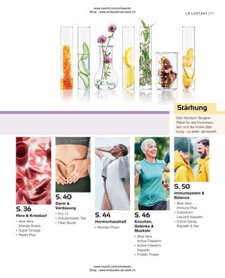 11
LR LIFETAKT |
Stärkung
Dein Rundum-Sorglos-
Paket für das Immunsys-
tem und die innere Stär-
kung – zu jeder Jahreszeit.
S. 50
Immunsystem &
Balance
∙	 Aloe Vera
	 Immune Plus
∙	 Colostrum
	 Liquid & Kapseln
∙	 Cistus Spray,
	 Kapseln & Tee
S. 46
Knochen,
Gelenke &
Muskeln
∙	 Aloe Vera
	 Active Freedom
∙	 Active Freedom 	
	Kapseln
∙	 Protein Power
S. 36
Herz & Kreislauf
∙	 Aloe Vera
	 Intense Sivera
∙	 Super Omega
∙	 Reishi Plus
S. 44
Hormonhaushalt
∙	 Woman Phyto
S. 40
Darm &
Verdauung
∙	 Pro 12
∙	 Kräuterfasten Tee
∙	 Fiber Boost
www.lrworld.com/schweizer
Shop : www.einkaufen-ab-werk.ch
www.lrworld.com/schweizer
Shop : www.einkaufen-ab-werk.ch
 
