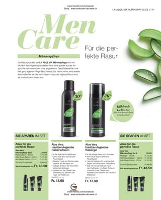 Fr. 48.70
Fr. 43.50
Fr. 13.90
Fr. 13.90
Fr. 20.90
Fr. 48.70
Fr. 43.50
Fr. 13.90
Fr. 13.90
Fr. 20.90
20423 | 150 ml
Fr. 13.90
20420 | 200 ml
Fr. 13.90
111
Aloe Vera
Aloe Vera
Für die präzise Rasur von Konturen
•	30% Aloe Vera für intensive
	Feuchtigkeit
•	Leichte Geltextur für präzises Auf-
	 tragen und einen extra Frischekick
•	
Das Gel verwandelt sich nach 	
dem Auftragen in luftigen Schaum,
unterstützt das Gleiten des
Rasierers und bewahrt die Haut vor
Irritationen
Aloe Vera
Hautberuhigendes
Rasiergel
Für die tägliche Komplettrasur
•	30% Aloe Vera für intensive
	Feuchtigkeit
•	Bereitet Haut und Bartstoppeln
	 optimal auf die Rasur vor
•	Luftiger Schaum für besonders
	 einfaches Auftragen
•	Unterstützt das Gleiten des
	 Rasierers und bewahrt die
	 Haut vor Irritationen
Aloe Vera
Hautberuhigender
Rasierschaum
30%
30%
für den besondern
Frischekick!
Kühlende
Geltextur
Rasiergel · 150 ml
After Shave Balsam · 100 ml
Anti-Stress-Creme · 100 ml
Aloe Vera
Männerpflege Set II
Alles für die
perfekte Rasur
SIE SPAREN IM SET
20425  
Summe Einzelpreise
Set-Vorteilspreis nur
Rasierschaum · 200 ml
After Shave Balsam · 100 ml
Anti-Stress-Creme · 100 ml
Aloe Vera
Männerpflege Set I
Alles für die
perfekte Rasur
SIE SPAREN IM SET
20424  
Summe Einzelpreise
Set-Vorteilspreis nur
LR ALOE VIA MÄNNERPFLEGE |
Männerpflege
Die Rasurprodukte der LR ALOE VIA Männerpflege sind mit
reichlich feuchtigkeitsspendender Aloe Vera speziell auf die An-
sprüche der männlichen Haut abgestimmt. Denn Männerhaut hat
ihre ganz eigenen Pflege-Bedürfnisse: Sie hat nicht nur eine andere
Beschaffenheit als die von Frauen – auch die tägliche Rasur setzt
sie zusätzlichem Stress aus.
Für die per-
fekte Rasur
www.lrworld.com/schweizer
Shop : www.einkaufen-ab-werk.ch
www.lrworld.com/schweizer
Shop : www.einkaufen-ab-werk.ch
 