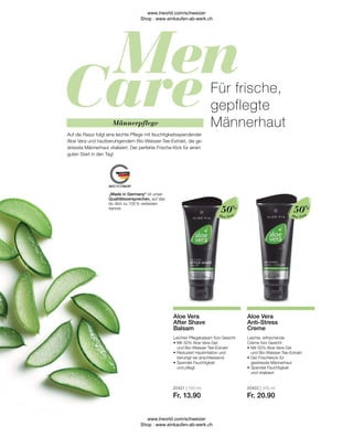 20421 | 100 ml
Fr. 13.90
20422 | 100 ml
Fr. 20.90
Aloe Vera
Aloe Vera
Leichte, erfrischende
Creme fürs Gesicht
•	Mit 50% Aloe Vera-Gel
	 und Bio-Weisser-Tee-Extrakt
•	Der Frischekick für
	 gestresste Männerhaut
•	Spendet Feuchtigkeit
	 und vitalisiert
Aloe Vera
Anti-Stress
Creme
Leichter Pflegebalsam fürs Gesicht
•	Mit 50% Aloe Vera-Gel
	 und Bio-Weisser-Tee-Extrakt
•	Reduziert Hautirritation und
	 beruhigt sie anschliessend
•	Spendet Feuchtigkeit
	 und pflegt
Aloe Vera
After Shave
Balsam
50%
50%
„Made in Germany“ ist unser
Qualitätsversprechen, auf das
du dich zu 100 % verlassen
kannst.
Männerpflege
Auf die Rasur folgt eine leichte Pflege mit feuchtigkeitsspendender
Aloe Vera und hautberuhigendem Bio-Weisser-Tee-Extrakt, die ge-
stresste Männerhaut vitalisiert. Der perfekte Frische-Kick für einen
guten Start in den Tag!
Für frische,
gepflegte
Männerhaut
www.lrworld.com/schweizer
Shop : www.einkaufen-ab-werk.ch
www.lrworld.com/schweizer
Shop : www.einkaufen-ab-werk.ch
 