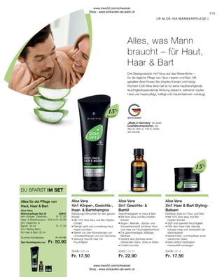 20441
20437 | 30 ml
Fr. 22.90
20436 | 250 ml
Fr. 17.50
20438 | 50 ml
Fr. 17.50
Fr. 17.50
Fr. 22.90
Fr. 17.50
Fr. 57.90
Fr. 50.90
Aloe Vera
Aloe Vera
15%
15%
20441
113
Set-Vorteilspreis nur
Summe Einzelpreise
4in1 Körper-, Gesichts-,
Haar-  Bartshampoo  · 250 ml
2in1 Gesichts- 
Bartöl · 30 ml
2in1 Styling-Balm
für Haar  Bart · 50 ml
„Made in Germany“ ist unser
Qualitätsversprechen, auf
das du dich zu 100 % verlas-
sen kannst.
LR ALOE VIA MÄNNERPFLEGE |
Drei Basisprodukte mit Fokus auf das Wesentliche –
für die tägliche Pflege von Haut, Haaren und Bart. Mit
geballter Aloe-Power, Bio-Hopfen-Extrakt und holzig-
frischem Duft! Aloe Vera-Gel ist für seine hautberuhigende,
feuchtigkeitsspendende Wirkung bekannt, während Hopfen
Haut und Haare pflegt, kräftigt und Hautirritationen vorbeugt.
Aloe Vera
2in1 Haar  Bart Styling-
Balsam
Perfekter Style für Frisur und Bart
• 
Mit 15% Aloe Vera und Bio-
Hopfen-Extrakt
• 
Stylt und spendet Feuchtigkeit
• 
Gibt dem Haar Halt, bändigt
krauses Haar und verbessert die
Kämmbarkeit
• 
Verleiht Bart- und Kopfhaar einen
natürlichen Glanz
• 
Kann erblich bedingtem
Haarausfall vorbeugen
Aloe Vera
4in1 Körper-, Gesichts-,
Haar-  Bartshampoo
Reinigungs-Allrounder für den ganzen
Körper
• 
Mit 15% Aloe Vera und Bio-Hopfen-
Extrakt
• 
Reinigt sanft und zuverlässig Haut,
Haare und Bart
• 
Befreit von den Rückständen von
Umwelteinflüssen und von Gerüchen
• 
Versorgt Haut  Haar mit
Feuchtigkeit
Aloe Vera
2in1 Gesichts- 
Bartöl
Geschmeidigkeit für Haut  Bart
• 
Mit Aloe Vera und Bio-Hopfen-
Extrakt
• 
Argan-, Mandel-, Jojoba- und
Sonnenblumenöl schützen Haut
und Haar vor Feuchtigkeitsverlust
• 
Für geschmeidiges, kräftiges
Barthaar
• 
Verleiht dem Barthaar einen
natürlichen Glanz, ohne zu fetten
• 
Lindert Juckreiz
Alles, was Mann
braucht – für Haut,
Haar  Bart
Aloe Vera
Männerpflege-Set III
Alles für die Pflege von
Haut, Haar  Bart
DU SPARST IM SET
www.lrworld.com/schweizer
Shop : www.einkaufen-ab-werk.ch
www.lrworld.com/schweizer
Shop : www.einkaufen-ab-werk.ch
 