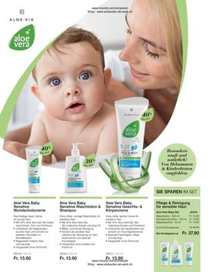 20319 | 100 ml
Fr. 13.90
20320 | 250 ml
Fr. 13.90
20321 | 100 ml
Fr. 13.90
Fr. 13.90
Fr. 13.90
Fr. 13.90
Fr. 41.70
Fr. 37.90
Aloe Vera
Aloe Vera
Aloe Vera
Extra milde, leichte Creme für
sensitive Haut
•	Mit 40% Aloe Vera-Gel, Bio-
	 Calendula-Extrakt und Panthenol
•	Unterstützt die Hautbarriere und
	 schützt vor Feuchtigkeitsverlust
•	Spendet Feuchtigkeit, pflegt
	 und beruhigt
•	Hergestellt ohne Parfümöll
Aloe Vera Baby
Sensitive Gesichts- 
Körpercreme
Extra milde, cremige Waschlotion für
sensitive Haut
•	Mit 30% Aloe Vera-Gel,
	 Bio-Calendula-Extrakt und Soja-Öl
•	Milde, schonende Reinigung
•	Schützt die sensible Haut
	 während der Reinigung vor dem 		
	 Austrocknen und spendet
	Feuchtigkeit
•	Hergestellt ohne Sulfate und 		
	Parfümöl
Aloe Vera Baby
Sensitive Waschlotion 
Shampoo
Reichhaltige, feste Creme
für wunde Haut
•	Mit 40% Aloe Vera-Gel, Bio-Calen-	
	 dula-Extrakt, Zink und Panthenol
•	Unterstützt die Regeneration 		
	 wunder Haut und schützt vor 		
	 weiterem Wundsein im
	Windelbereich
•	Regeneriert irritierte Haut
	 und beruhigt
•	Hergestellt ohne Parfümöll
Aloe Vera Baby
Sensitive
Wundschutzcreme
Waschlotion · 250 ml
Wundschutzcreme · 100 ml
Gesichtscreme · 50 ml
Aloe Vera Baby Set
Pflege  Reinigung
für sensible Haut
SIE SPAREN IM SET
Besonders
sanft und
natürlich!
Von Hebammen
 Kinderärzten
empfohlen.
20318  
Summe Einzelpreise
Set-Vorteilspreis nur
40%
30%
40%
www.lrworld.com/schweizer
Shop : www.einkaufen-ab-werk.ch
www.lrworld.com/schweizer
Shop : www.einkaufen-ab-werk.ch
 