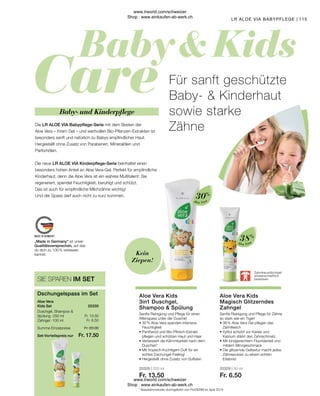 Fr. 20.00
Fr. 17.50
Fr. 13.50
Fr. 6.50
20328 | 250 ml
Fr. 13.50
20329 | 50 ml
Fr. 6.50
115
Aloe Vera
Aloe Vera
• 
38 % Aloe Vera Gel pflegen das
Zahnfleisch
• 
Xylitol schützt vor Karies und
Kalzium stärkt den Zahnschmelz.
• 
Mit kindgerechtem Fluoridanteil und
mildem Minzgeschmack
• 
Die glitzernde Geltextur macht jedes
Zähneputzen zu einem echten
Erlebnis!
• 
30 % Aloe Vera spenden intensive
Feuchtigkeit
• 
Panthenol und Bio-Pfirsich-Extrakt
pflegen und schützen Haut und Haar
• 
Verbessert die Kämmbarkeit nach dem
Duschen*
• 
Mit tropisch-fruchtigem Duft für ein
echtes Dschungel-Feeling!
• 
Hergestellt ohne Zusatz von Sulfaten
* Nasskämmstudie durchgeführt von ProDERM im April 2019
Aloe Vera Kids
Magisch Glitzerndes
Zahngel
Sanfte Reinigung und Pflege für Zähne
so stark wie ein Tiger!
Aloe Vera Kids
3in1 Duschgel,
Shampoo  Spülung
Sanfte Reinigung und Pflege für einen
Affenspass unter der Dusche!
Zahnfreundlichkeit
wissenschaftlich
bewiesen
Kein
Ziepen!
Baby- und Kinderpflege
Für sanft geschützte
Baby-  Kinderhaut
sowie starke
Zähne
Die LR ALOE VIA Babypflege-Serie mit dem Besten der
Aloe Vera – ihrem Gel – und wertvollen Bio-Pflanzen-Extrakten ist
besonders sanft und natürlich zu Babys empfindlicher Haut.
Hergestellt ohne Zusatz von Parabenen, Mineralölen und
Parfümölen.
Die neue LR ALOE VIA Kinderpflege-Serie beinhaltet einen
besonders hohen Anteil an Aloe Vera-Gel. Perfekt für empfindliche
Kinderhaut, denn die Aloe Vera ist ein wahres Multitalent: Sie
regeneriert, spendet Feuchtigkeit, beruhigt und schützt.
Das ist auch für empfindliche Milchzähne wichtig!
Und der Spass darf auch nicht zu kurz kommen.
38%
30%
LR ALOE VIA BABYPFLEGE
SIE SPAREN IM SET
Duschgel, Shampoo 
Spülung · 250 ml
Zahngel · 100 ml
Aloe Vera
Kids Set
Dschungelspass im Set
Summe Einzelpreise
Set-Vorteilspreis nur
20330
„Made in Germany“ ist unser
Qualitätsversprechen, auf das
du dich zu 100 % verlassen
kannst.
www.lrworld.com/schweizer
Shop : www.einkaufen-ab-werk.ch
www.lrworld.com/schweizer
Shop : www.einkaufen-ab-werk.ch
 