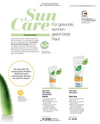Fr. 27.90 Fr. 22.90
23114 | 50 ml 23116 | 200 ml
| 117
40%
70%
Aloe Vera
Aloe Vera
Die LR ALOE VIA
Sonnenschutz-Produkte
erhältst du in den
sonnenreichen Monaten
von April bis August.
Jeder Hauttyp hat einen anderen Anspruch an
den Sonnenschutz. Von empfindlicher, sensibler
bis hin zu vorgebräunter Haut – die LR ALOE
VIA Sonnenschutz-Produkte bieten Schutz
und Pflege für die ganze Familie. Aloe Vera
spendet der beanspruchten Haut Feuchtigkeit,
kühlt, beruhigt und regeneriert. Darüber hinaus
sind die Sonnenschutz-Produkte wasserfest und
ganz ohne Farbstoffe!
Garantiert ein
ausgewogenes
Verhältnis von UVA-
zu UVB-Schutz
Neue Rezeptur,
bewährte Qualität
Sonnenschutz
Für gesunde,
sonnen-
geschützte
Haut
„Made in Germany“ ist
unser Qualitätsversprechen,
auf das du dich zu 100 %
verlassen kannst.
Aloe Vera
Anti-Aging
Sonnenfluid
Für geschützte, straffe und
geschmeidige Haut
• 
Mit 40 % Aloe Vera und Bio-
Ananas-Extrakt
• 
Schützt die Haut vor UVA-
 UVB-Strahlen sowie
vorzeitiger Hautalterung
• 
Mit Dry-Touch-Effekt: Zieht
schnell ein, glänzt nicht, klebt
nicht, weisselt nicht
LSF 50
Aloe Vera
Gel Creme
Leichte, kühlende Gel-Creme
für den Körper
• 
Mit 70 % Aloe Vera und Bio-
Ananas-Extrakt
• 
Beruhigt und unterstützt die
Haut bei der Regeneration
nach dem Sonnenbad
• Water-Droplets-Technologie
für maximale Feuchtigkeit 
kühlende Frische, sowie ein
angenehmes Auftragen
After Sun
LR ALOE VIA SONNENSCHUTZ
www.lrworld.com/schweizer
Shop : www.einkaufen-ab-werk.ch
www.lrworld.com/schweizer
Shop : www.einkaufen-ab-werk.ch
 