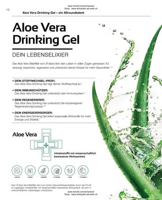 Aloe Vera
•
•
•
•
12
Das Aloe Vera Drinking Gel liefert essenzielle Wirkstoffe für mehr
Energie und Vitalität.1
DEIN ENERGIEVERSORGER:
Das Aloe Vera Drinking Gel unterstützt die körpereigenen
Regenerationsprozesse.3,4
DEIN REGENERIERER:
Das Aloe Vera Drinking Gel unterstützt dein Immunsystem.2
DEIN IMMUNSCHÜTZER:
Das Aloe Vera Drinking Gel regt deinen Stoffwechsel an.1
DEIN STOFFWECHSEL-PROFI:
+VITAMIN C
+ZINK
+ZITRONE
+INGWER
+HONIG
+SELEN
Das Aloe Vera-Blattfilet von LR lässt dich dein Leben in vollen Zügen geniessen: Es
versorgt, beschützt, regeneriert und unterstützt deinen Körper für mehr Gesundheit.1-4
Das LR Aloe Vera-Blattfilet wird zum echten Gesundheitsspezialisten durch das PLUS
an zugefügten Inhaltsstoffen mit wissenschaftlich bewiesener Wirksamkeit, die dich in
unterschiedlichen Lebenslagen unterstützen.
Inhaltsstoffe mit wissenschaftlich
bewiesener Wirksamkeit
Aloe Vera Drinking Gel – ein Allroundtalent
DEIN LEBENSELIXIER
Aloe Vera
Drinking Gel
www.lrworld.com/schweizer
Shop : www.einkaufen-ab-werk.ch
www.lrworld.com/schweizer
Shop : www.einkaufen-ab-werk.ch
 