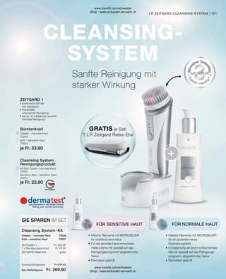 Fr. 269.90
Fr. 23.90
Fr. 293.80
Fr. 269.90
gratis
121
•	Elektrische Bürste
	 mit Oszillation
•	Porentiefe,
	 schonende Reinigung
•	bis zu 10 x effektiver als eine
	 normale Reinigung*
ZEITGARD 1
Cleansing System
Reinigungsprodukt
Soft – sensitive Haut
Sensitive Skin – sensitive Haut
Classic – normale Haut
Bürstenkopf
All Skin Types – normale Haut
ZEITGARD Reise-Etui	
Soft – sensitive Haut
ZEITGARD 1
1 x Reinigungsprodukt
Classic – normale Haut
SIE SPAREN IM SET
Cleansing System-Kit
•	Festere Filamente mit MICROSILVER
	
für ein porentief reines
Erscheinungsbild
•	In Ergänzung ein leicht schäumendes
	 Gel mit speziell auf das Reinigungs-
	 programm abgestimmter Textur
•	Dermatest geprüft
FÜR NORMALE HAUT
•	Weiche Filamente mit MICROSILVER
	 für strahlend reine Haut
•	Für die sensible Haut entwickelte
	 milde Creme mit speziell auf das
	 Reinigungsprogramm abgestimmter
	Textur
•	Dermatest geprüft
FÜR SENSITIVE HAUT
GRATIS je Set:
1 LR Zeitgard Reise-Etui
LR ZEITGARD CLEANSING-SYSTEM
Sanfte Reinigung mit
starker Wirkung
70037
Set-Vorteilspreis
Summe Einzelpreise
70036
70004
70003
70001
70000
je Fr. 23.90
je Fr. 33.90
www.lrworld.com/schweizer
Shop : www.einkaufen-ab-werk.ch
www.lrworld.com/schweizer
Shop : www.einkaufen-ab-werk.ch
 