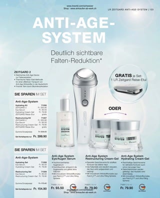 71000 | 30 ml
Fr. 93.50
71002 | 50 ml
Fr. 79.90
71001 | 50 ml
Fr. 79.90
Fr. 509.30
Fr. 399.90
Fr. 335.90
Fr. 93.50
Fr. 79.90
gratis
Fr. 335.90
Fr. 93.50
Fr. 79.90
gratis
Fr. 173.40
Fr. 154.90
Fr. 93.50
Fr. 79.90
Fr. 93.50
Fr. 79.90
123
LR ZEITGARD ANTI-AGE-SYSTEM
ODER
GRATIS je Set:
1 LR Zeitgard Reise-Etui
Anti-Age-System
Restructuring Set	
Eye Serum
Restructuring Cream-Gel
Hydrating Set	
Eye Serum
Hydrating Cream-Gel
SIE SPAREN IM SET
Anti-Age-System
Restructuring Kit	
ZEITGARD 2
Eye Serum
Restructuring Cream-Gel
ZEITGARD Reise-Etui
Hydrating Kit	
ZEITGARD 2
Eye Serum
Hydrating Cream-Gel
ZEITGARD Reise-Etui
SIE SPAREN IM SET
ZEITGARD 2
•	Elektrisches Anti-Age-Device
	 zur Faltenreduktion
•	Thermische Heiss-/Kalt-Methodik
	 für einen effektiven Transport von
	 Anti-Age-Wirkstoffen in die Hautschicht
•	Frischer Teint durch Blutmikrozirkulation
Anti-Age System
Hydrating Cream-Gel
Anti-Age System
Restructuring Cream-Gel
Anti-Age System
Eye/Augen Serum
• 
Reichhaltige Gesichtscreme
für definierte Konturen auch
schon bei junger Haut
• Gesichtskonturen werden
gefestigt, das Hautbild wirkt
ebenmässig
• 
Mit innovativem Wirkstoffkomplex
aus PatcH2
O™ und Ultra Filling
Spheres
• 
Spezielle Gesichtscreme für straffere
Konturen bei reiferer Haut
• 
Die Faltentiefe wird deutlich reduziert,
die Haut wirkt aufgepolstert und
verjüngt
• 
Mit innovativem Wirkstoffkomplex aus
PatcH2
O™ und Ultra Filling Spheres
• Hochkonzentriertes
Augenserum
• 
Durchfeuchtet, entspannt die
Augenpartie und glättet feine
Fältchen
• 
Mit innovativem Wirkstoffkomplex
aus PatcH2
O™ und Ultra Filling
Spheres
Deutlich sichtbare
Falten-Reduktion*
71009
71008
71007
71006
Summe Einzelpreise
Set-Vorteilspreis nur
Summe Einzelpreise
Set-Vorteilspreis nur
www.lrworld.com/schweizer
Shop : www.einkaufen-ab-werk.ch
www.lrworld.com/schweizer
Shop : www.einkaufen-ab-werk.ch
 