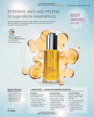 28314 | 30 ml
Fr. 50.90
129
•	Ca. 10 Tropfen grosszügig
	 auf Gesicht, Hals und
	 Dekolleté verteilen
•	10 Min. einwirken lassen,
	 einmassieren oder die
	 verbleibende Textur ent-
	fernen
•	Einige Tropfen zur Tages-
	 oder Nachtpflege auf die
	 Handfläche geben
•	Zu einer reichhaltigen
	 Gesichtspflege vermischen
	 und auf das Gesicht auf-
	tragen
•	Nach der Reinigung 3–5
	 Tropfen morgens / abends
	 im Gesicht verteilen
•	Im Anschluss: Tages- oder
	 Nachtpflege auftragen
1 GESICHTSÖL – 3 ANWENDUNGSMÖGLICHKEITEN
Anti-Age Öl-Maske
Intensive, reichhaltige Rege-
nerations-Pflege für glatte,
feste Haut
Anti-Age Öl-Boost
Reichhaltiges Pflege-Plus
für geschmeidig-zarte Haut
Anti-Age Öl
Die ideale Basis-Pflege für
einen strahlenden Teint
Beauty Diamonds
Radiant Youth Oil
•	Nährt und regeneriert die
	 Haut mit Vitamin A, E und F
•	Schützt vor Feuchtigkeits-
	 verlust mit wertvollen Ölen
•	Lässt die Haut jugendlich
	 erstrahlen dank einer reich-
	 haltigen Öl-Kombination
Mit einer reichhaltigen Kombination aus 6 Ölen natürlichen Ursprungs und ausgewählten
Vitaminen regeneriert das Gesichtsöl vor allem trockene, spröde und kraftlose Haut
und verleiht ein jugendliches Strahlen.
INTENSIVE ANTI-AGE-PFLEGE
für jugendliche Ausstrahlung
LR ZEITGARD CARE-SYSTEM
„Made in Germany“ ist
unser Qualitätsversprechen,
auf das du dich zu
100 % verlassen kannst.
www.lrworld.com/schweizer
Shop : www.einkaufen-ab-werk.ch
www.lrworld.com/schweizer
Shop : www.einkaufen-ab-werk.ch
 