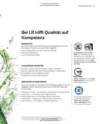 13
ÜBERLEGEN IM GESCHMACK
Nur die LR Aloe Vera Drinking Gels sind ausgezeichnet mit dem
SGS Institut Fresenius und dem IASC Siegel für:
Traditionell mit Honig – mit natürlichem, angenehmem Honig-Geschmack
Immune Plus – mit natürlich, leichter Ingwer-Schärfe
Pfirsich-Geschmack – mit fruchtigem Pfirsich-Geschmack
Intense Sivera – mit gesunder, natürlicher Brennnessel-Note
Active Freedom – mit natürlichem Orangen-Geschmack
Durch die natürlichen Essenzen und Inhaltsstoffe ergeben sich die
vielfältigen Geschmacksrichtungen der LR LIFETAKT Aloe Vera
Drinking Gels:
Seit über 18 Jahren Aloe Vera Experte – „Made in Germany“
Eine der modernsten Aloe Vera-Produktionsstätten in Deutschland
Standardisierte interne Qualitätskontrollen
Kooperation mit renommierten Experten
Hohe Produktqualität: aus reinem Aloe Vera-Blattfilet
Schonende Verarbeitung
Hohe Produktionsstandards
WISSENSWERTES |
1
Das in den LR Aloe Vera Drinking Gels enthaltene Vitamin C trägt zu einem normalen Energiestoffwechsel bei.
2
Das in den LR Aloe Vera Drinking Gels enthaltene Vitamin C trägt zu einer normalen Funktion des Immunsystems bei.
3
Das in den LR Aloe Vera Drinking Gels enthaltene Vitamin C trägt zur Verringerung von Müdigkeit und Ermüdung bei.
4
Das in den LR Aloe Vera Drinking Gels enthaltene Vitamin C trägt zur Regeneration der reduzierten Form von Vitamin E bei.
LANGJÄHRIGE EXPERTISE
Bei LR trifft Qualität auf
Kompetenz
EINZIGARTIG
Die Aloe Vera Drinking Gels von
LR LIFETAKT stehen auf der
Kölner Liste®
. Die Kölner
Liste®
veröffentlicht Produkte
mit minimiertem Dopingrisiko.
„Made in Germany“ ist unser Quali-
tätsversprechen, auf das du dich zu
100 % verlassen kannst.
Qualität steht bei uns an erster
Stelle. Von der Verarbeitung des
Rohstoffs bis zum Endprodukt – bei
LR unterliegt alles strengen Kontrollen.
Bestätigt wird dies durch das SGS
Institut Fresenius und die Zertifikate
des IASC.
www.lrworld.com/schweizer
Shop : www.einkaufen-ab-werk.ch
www.lrworld.com/schweizer
Shop : www.einkaufen-ab-werk.ch
 