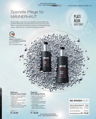 28450 | 30 ml
Fr. 33.90
28449 | 50 ml
Fr. 46.50
Fr. 46.50
Fr. 33.90
Fr. 80.40
Fr. 73.90
131
Anti-Aging Cream · 50 ml
Express Eye Cooler · 30 ml
Platinum Männerpflege-Set
SIE SPAREN IM SET
Platinum
Anti-Aging-Creme
•	Leichte, schnell einziehende
	 Creme für das Gesicht
•	Feuchtigkeitsspendend
	 und erfrischend
•	Unterstützt die Hautelastizität
	 und hilft Alterserscheinungen
	vorzubeugen
•	Mit verkapseltem Gletscher-
	 wasser, Kaktus-Extrakt,
	 Hyaluronsäure und Vitamin E
Platinum
Express Eye-Cooler
•	Leichte, schnell einziehende
	 Creme speziell für den
	Augenbereich
•	Feuchtigkeitsspendend und
	erfrischend
•	Hilft Augenringe und kleine
	 Fältchen zu mildern
•	Mit Lumin-Eye®
, Grüner Kaffee
	 Extrakt und Hyaluronsäure
LR ZEITGARD CARE-SYSTEM
Spezielle Pflege für
MÄNNERHAUT
Moderne Männer legen Wert auf ein perfektes Erscheinungsbild. Die
speziell für Männerhaut entwickelte Creme-Formel mit der innovativen
Platinum-Wirkstoffkombination zieht schnell ein, durchfeuchtet die Haut
intensiv, mildert Fältchen und lässt die Haut jünger aussehen.
28469  
Summe Einzelpreise
Set-Vorteilspreis nur
„Made in Germany“ ist
unser Qualitätsversprechen,
auf das du dich zu
100 % verlassen kannst.
www.lrworld.com/schweizer
Shop : www.einkaufen-ab-werk.ch
www.lrworld.com/schweizer
Shop : www.einkaufen-ab-werk.ch
 